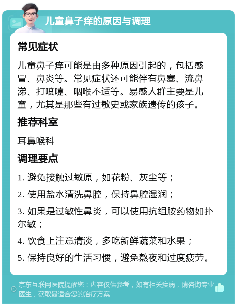 儿童鼻子痒的原因与调理 常见症状 儿童鼻子痒可能是由多种原因引起的，包括感冒、鼻炎等。常见症状还可能伴有鼻塞、流鼻涕、打喷嚏、咽喉不适等。易感人群主要是儿童，尤其是那些有过敏史或家族遗传的孩子。 推荐科室 耳鼻喉科 调理要点 1. 避免接触过敏原，如花粉、灰尘等； 2. 使用盐水清洗鼻腔，保持鼻腔湿润； 3. 如果是过敏性鼻炎，可以使用抗组胺药物如扑尔敏； 4. 饮食上注意清淡，多吃新鲜蔬菜和水果； 5. 保持良好的生活习惯，避免熬夜和过度疲劳。