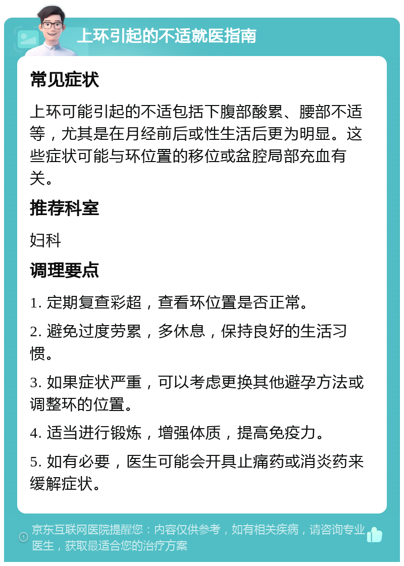 上环引起的不适就医指南 常见症状 上环可能引起的不适包括下腹部酸累、腰部不适等，尤其是在月经前后或性生活后更为明显。这些症状可能与环位置的移位或盆腔局部充血有关。 推荐科室 妇科 调理要点 1. 定期复查彩超，查看环位置是否正常。 2. 避免过度劳累，多休息，保持良好的生活习惯。 3. 如果症状严重，可以考虑更换其他避孕方法或调整环的位置。 4. 适当进行锻炼，增强体质，提高免疫力。 5. 如有必要，医生可能会开具止痛药或消炎药来缓解症状。