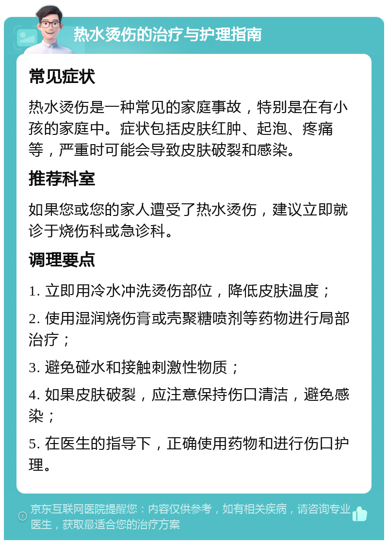 热水烫伤的治疗与护理指南 常见症状 热水烫伤是一种常见的家庭事故，特别是在有小孩的家庭中。症状包括皮肤红肿、起泡、疼痛等，严重时可能会导致皮肤破裂和感染。 推荐科室 如果您或您的家人遭受了热水烫伤，建议立即就诊于烧伤科或急诊科。 调理要点 1. 立即用冷水冲洗烫伤部位，降低皮肤温度； 2. 使用湿润烧伤膏或壳聚糖喷剂等药物进行局部治疗； 3. 避免碰水和接触刺激性物质； 4. 如果皮肤破裂，应注意保持伤口清洁，避免感染； 5. 在医生的指导下，正确使用药物和进行伤口护理。