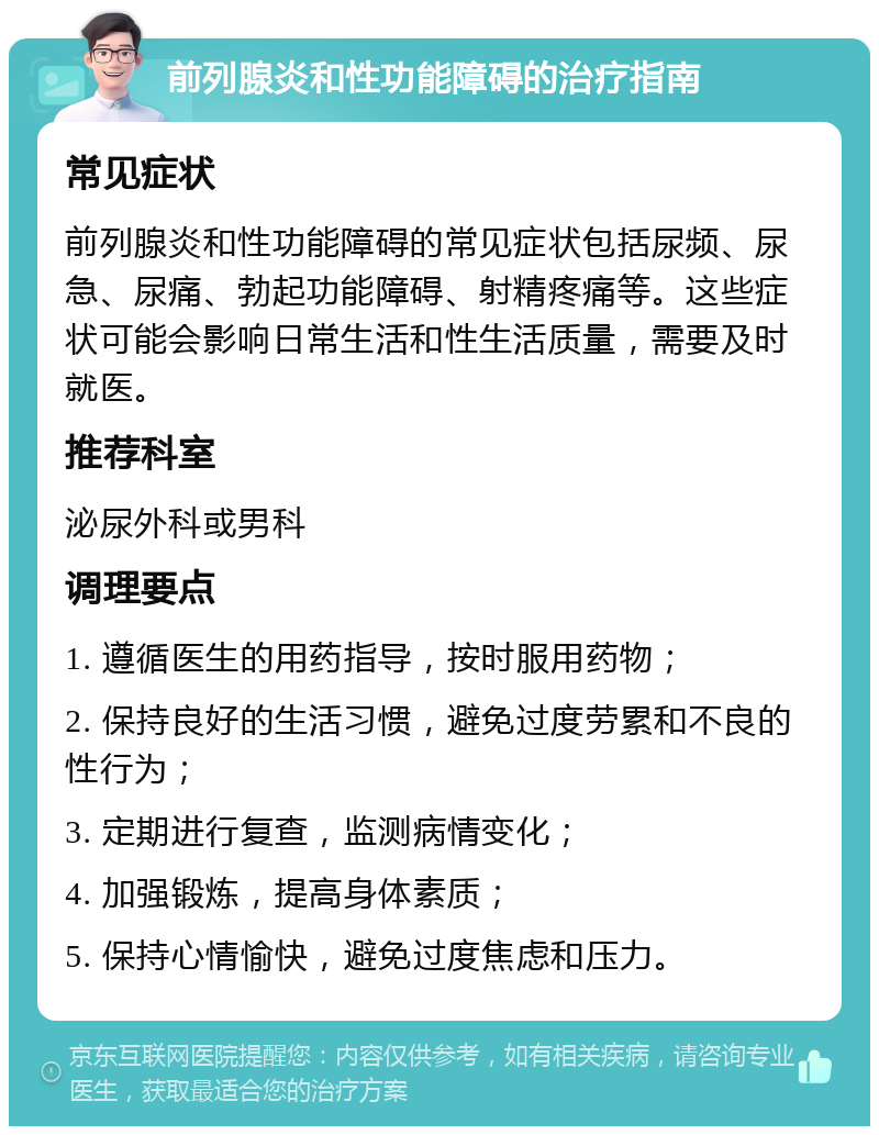 前列腺炎和性功能障碍的治疗指南 常见症状 前列腺炎和性功能障碍的常见症状包括尿频、尿急、尿痛、勃起功能障碍、射精疼痛等。这些症状可能会影响日常生活和性生活质量，需要及时就医。 推荐科室 泌尿外科或男科 调理要点 1. 遵循医生的用药指导，按时服用药物； 2. 保持良好的生活习惯，避免过度劳累和不良的性行为； 3. 定期进行复查，监测病情变化； 4. 加强锻炼，提高身体素质； 5. 保持心情愉快，避免过度焦虑和压力。