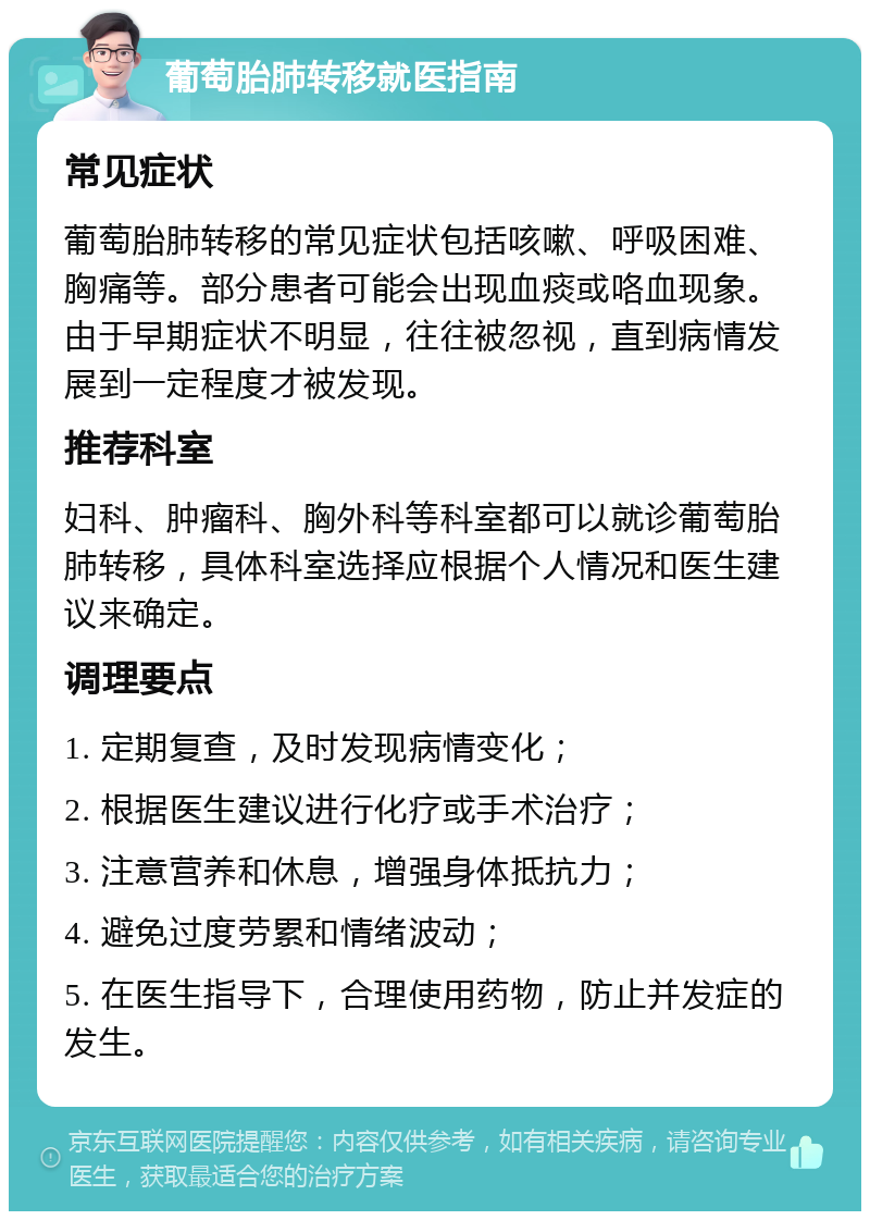 葡萄胎肺转移就医指南 常见症状 葡萄胎肺转移的常见症状包括咳嗽、呼吸困难、胸痛等。部分患者可能会出现血痰或咯血现象。由于早期症状不明显，往往被忽视，直到病情发展到一定程度才被发现。 推荐科室 妇科、肿瘤科、胸外科等科室都可以就诊葡萄胎肺转移，具体科室选择应根据个人情况和医生建议来确定。 调理要点 1. 定期复查，及时发现病情变化； 2. 根据医生建议进行化疗或手术治疗； 3. 注意营养和休息，增强身体抵抗力； 4. 避免过度劳累和情绪波动； 5. 在医生指导下，合理使用药物，防止并发症的发生。