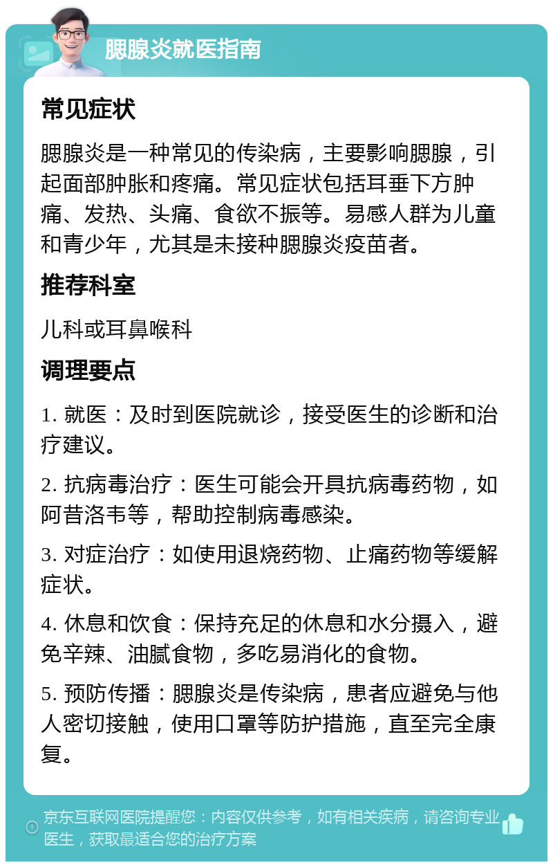 腮腺炎就医指南 常见症状 腮腺炎是一种常见的传染病，主要影响腮腺，引起面部肿胀和疼痛。常见症状包括耳垂下方肿痛、发热、头痛、食欲不振等。易感人群为儿童和青少年，尤其是未接种腮腺炎疫苗者。 推荐科室 儿科或耳鼻喉科 调理要点 1. 就医：及时到医院就诊，接受医生的诊断和治疗建议。 2. 抗病毒治疗：医生可能会开具抗病毒药物，如阿昔洛韦等，帮助控制病毒感染。 3. 对症治疗：如使用退烧药物、止痛药物等缓解症状。 4. 休息和饮食：保持充足的休息和水分摄入，避免辛辣、油腻食物，多吃易消化的食物。 5. 预防传播：腮腺炎是传染病，患者应避免与他人密切接触，使用口罩等防护措施，直至完全康复。