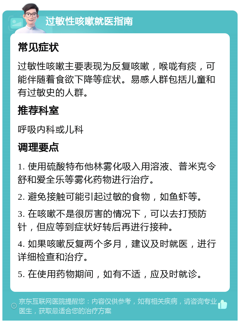 过敏性咳嗽就医指南 常见症状 过敏性咳嗽主要表现为反复咳嗽，喉咙有痰，可能伴随着食欲下降等症状。易感人群包括儿童和有过敏史的人群。 推荐科室 呼吸内科或儿科 调理要点 1. 使用硫酸特布他林雾化吸入用溶液、普米克令舒和爱全乐等雾化药物进行治疗。 2. 避免接触可能引起过敏的食物，如鱼虾等。 3. 在咳嗽不是很厉害的情况下，可以去打预防针，但应等到症状好转后再进行接种。 4. 如果咳嗽反复两个多月，建议及时就医，进行详细检查和治疗。 5. 在使用药物期间，如有不适，应及时就诊。