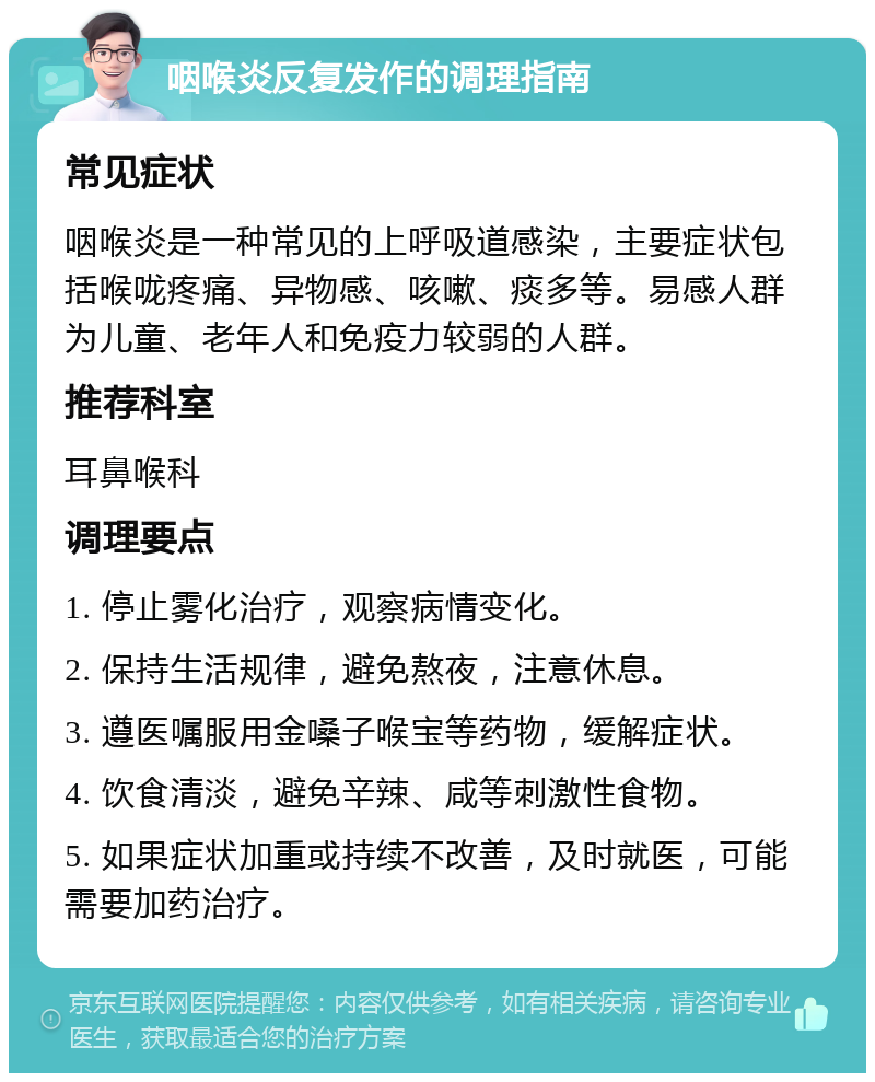 咽喉炎反复发作的调理指南 常见症状 咽喉炎是一种常见的上呼吸道感染，主要症状包括喉咙疼痛、异物感、咳嗽、痰多等。易感人群为儿童、老年人和免疫力较弱的人群。 推荐科室 耳鼻喉科 调理要点 1. 停止雾化治疗，观察病情变化。 2. 保持生活规律，避免熬夜，注意休息。 3. 遵医嘱服用金嗓子喉宝等药物，缓解症状。 4. 饮食清淡，避免辛辣、咸等刺激性食物。 5. 如果症状加重或持续不改善，及时就医，可能需要加药治疗。