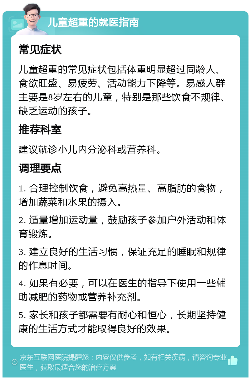 儿童超重的就医指南 常见症状 儿童超重的常见症状包括体重明显超过同龄人、食欲旺盛、易疲劳、活动能力下降等。易感人群主要是8岁左右的儿童，特别是那些饮食不规律、缺乏运动的孩子。 推荐科室 建议就诊小儿内分泌科或营养科。 调理要点 1. 合理控制饮食，避免高热量、高脂肪的食物，增加蔬菜和水果的摄入。 2. 适量增加运动量，鼓励孩子参加户外活动和体育锻炼。 3. 建立良好的生活习惯，保证充足的睡眠和规律的作息时间。 4. 如果有必要，可以在医生的指导下使用一些辅助减肥的药物或营养补充剂。 5. 家长和孩子都需要有耐心和恒心，长期坚持健康的生活方式才能取得良好的效果。