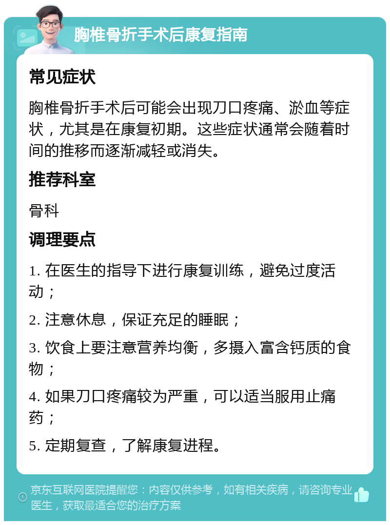 胸椎骨折手术后康复指南 常见症状 胸椎骨折手术后可能会出现刀口疼痛、淤血等症状，尤其是在康复初期。这些症状通常会随着时间的推移而逐渐减轻或消失。 推荐科室 骨科 调理要点 1. 在医生的指导下进行康复训练，避免过度活动； 2. 注意休息，保证充足的睡眠； 3. 饮食上要注意营养均衡，多摄入富含钙质的食物； 4. 如果刀口疼痛较为严重，可以适当服用止痛药； 5. 定期复查，了解康复进程。