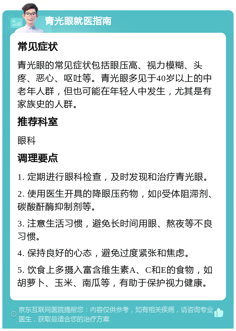 青光眼就医指南 常见症状 青光眼的常见症状包括眼压高、视力模糊、头疼、恶心、呕吐等。青光眼多见于40岁以上的中老年人群，但也可能在年轻人中发生，尤其是有家族史的人群。 推荐科室 眼科 调理要点 1. 定期进行眼科检查，及时发现和治疗青光眼。 2. 使用医生开具的降眼压药物，如β受体阻滞剂、碳酸酐酶抑制剂等。 3. 注意生活习惯，避免长时间用眼、熬夜等不良习惯。 4. 保持良好的心态，避免过度紧张和焦虑。 5. 饮食上多摄入富含维生素A、C和E的食物，如胡萝卜、玉米、南瓜等，有助于保护视力健康。