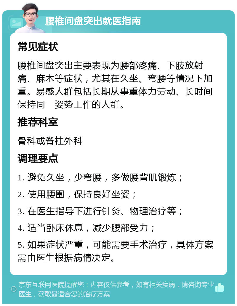 腰椎间盘突出就医指南 常见症状 腰椎间盘突出主要表现为腰部疼痛、下肢放射痛、麻木等症状，尤其在久坐、弯腰等情况下加重。易感人群包括长期从事重体力劳动、长时间保持同一姿势工作的人群。 推荐科室 骨科或脊柱外科 调理要点 1. 避免久坐，少弯腰，多做腰背肌锻炼； 2. 使用腰围，保持良好坐姿； 3. 在医生指导下进行针灸、物理治疗等； 4. 适当卧床休息，减少腰部受力； 5. 如果症状严重，可能需要手术治疗，具体方案需由医生根据病情决定。