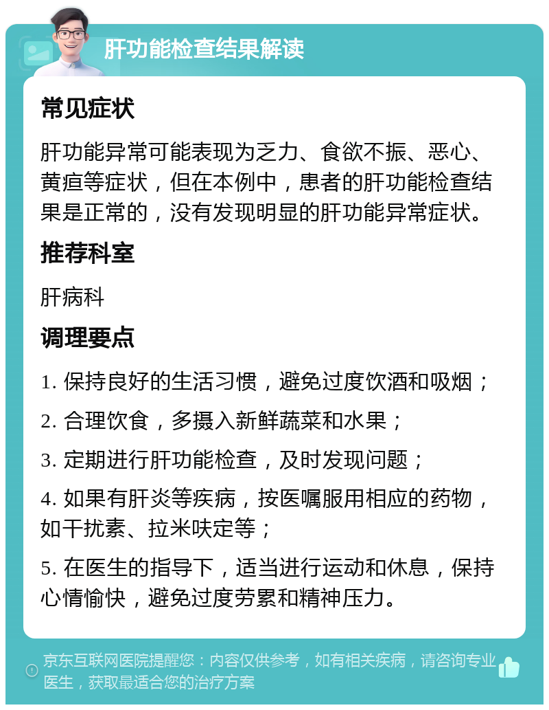 肝功能检查结果解读 常见症状 肝功能异常可能表现为乏力、食欲不振、恶心、黄疸等症状，但在本例中，患者的肝功能检查结果是正常的，没有发现明显的肝功能异常症状。 推荐科室 肝病科 调理要点 1. 保持良好的生活习惯，避免过度饮酒和吸烟； 2. 合理饮食，多摄入新鲜蔬菜和水果； 3. 定期进行肝功能检查，及时发现问题； 4. 如果有肝炎等疾病，按医嘱服用相应的药物，如干扰素、拉米呋定等； 5. 在医生的指导下，适当进行运动和休息，保持心情愉快，避免过度劳累和精神压力。