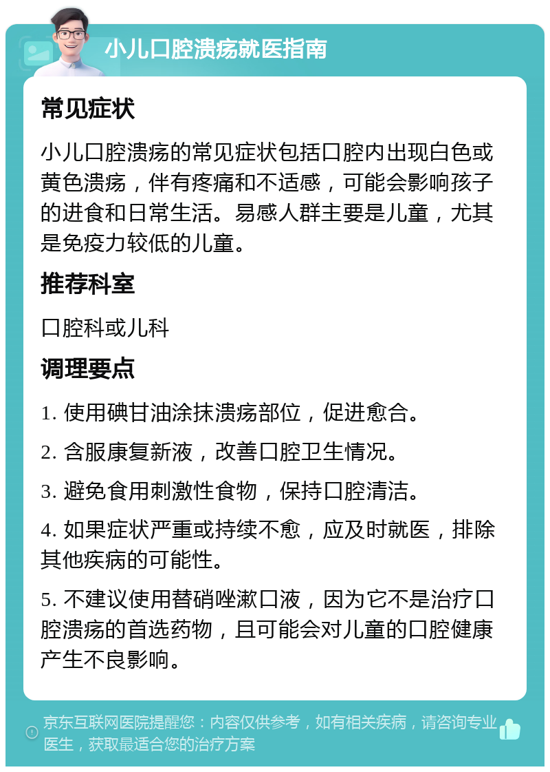 小儿口腔溃疡就医指南 常见症状 小儿口腔溃疡的常见症状包括口腔内出现白色或黄色溃疡，伴有疼痛和不适感，可能会影响孩子的进食和日常生活。易感人群主要是儿童，尤其是免疫力较低的儿童。 推荐科室 口腔科或儿科 调理要点 1. 使用碘甘油涂抹溃疡部位，促进愈合。 2. 含服康复新液，改善口腔卫生情况。 3. 避免食用刺激性食物，保持口腔清洁。 4. 如果症状严重或持续不愈，应及时就医，排除其他疾病的可能性。 5. 不建议使用替硝唑漱口液，因为它不是治疗口腔溃疡的首选药物，且可能会对儿童的口腔健康产生不良影响。