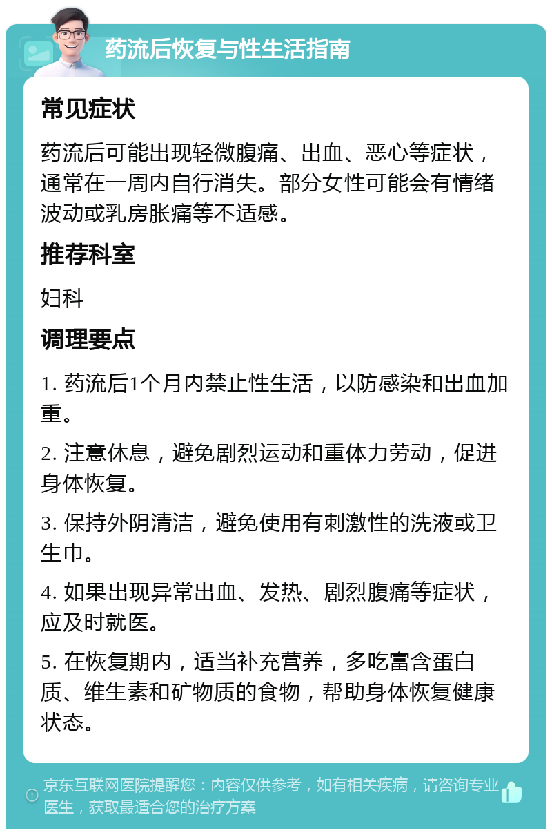 药流后恢复与性生活指南 常见症状 药流后可能出现轻微腹痛、出血、恶心等症状，通常在一周内自行消失。部分女性可能会有情绪波动或乳房胀痛等不适感。 推荐科室 妇科 调理要点 1. 药流后1个月内禁止性生活，以防感染和出血加重。 2. 注意休息，避免剧烈运动和重体力劳动，促进身体恢复。 3. 保持外阴清洁，避免使用有刺激性的洗液或卫生巾。 4. 如果出现异常出血、发热、剧烈腹痛等症状，应及时就医。 5. 在恢复期内，适当补充营养，多吃富含蛋白质、维生素和矿物质的食物，帮助身体恢复健康状态。