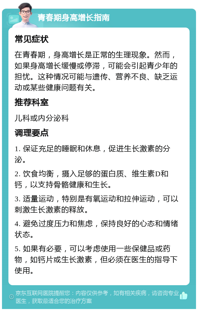 青春期身高增长指南 常见症状 在青春期，身高增长是正常的生理现象。然而，如果身高增长缓慢或停滞，可能会引起青少年的担忧。这种情况可能与遗传、营养不良、缺乏运动或某些健康问题有关。 推荐科室 儿科或内分泌科 调理要点 1. 保证充足的睡眠和休息，促进生长激素的分泌。 2. 饮食均衡，摄入足够的蛋白质、维生素D和钙，以支持骨骼健康和生长。 3. 适量运动，特别是有氧运动和拉伸运动，可以刺激生长激素的释放。 4. 避免过度压力和焦虑，保持良好的心态和情绪状态。 5. 如果有必要，可以考虑使用一些保健品或药物，如钙片或生长激素，但必须在医生的指导下使用。