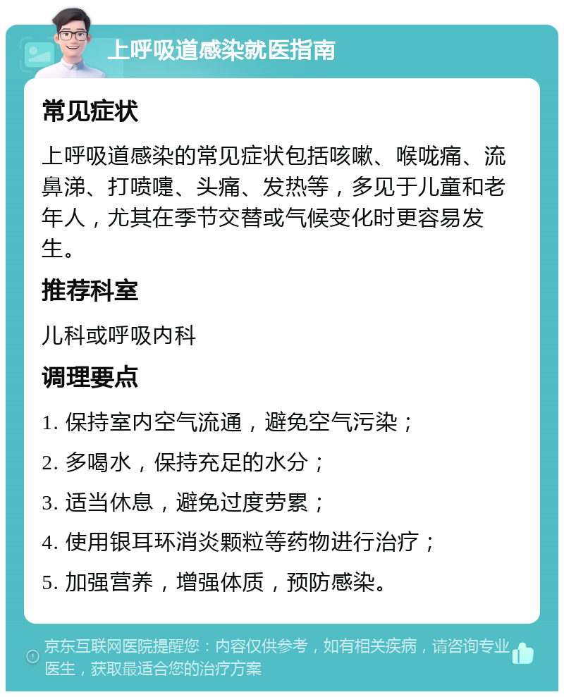 上呼吸道感染就医指南 常见症状 上呼吸道感染的常见症状包括咳嗽、喉咙痛、流鼻涕、打喷嚏、头痛、发热等，多见于儿童和老年人，尤其在季节交替或气候变化时更容易发生。 推荐科室 儿科或呼吸内科 调理要点 1. 保持室内空气流通，避免空气污染； 2. 多喝水，保持充足的水分； 3. 适当休息，避免过度劳累； 4. 使用银耳环消炎颗粒等药物进行治疗； 5. 加强营养，增强体质，预防感染。