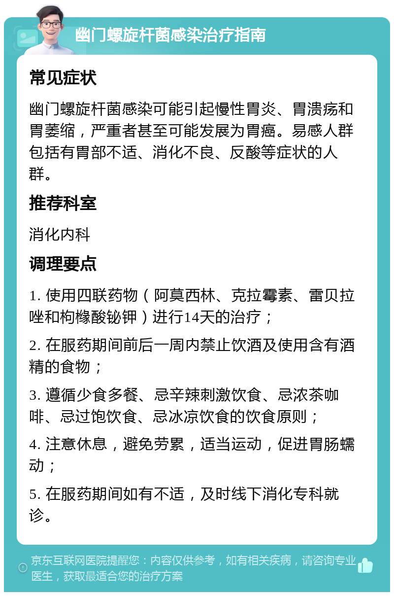 幽门螺旋杆菌感染治疗指南 常见症状 幽门螺旋杆菌感染可能引起慢性胃炎、胃溃疡和胃萎缩，严重者甚至可能发展为胃癌。易感人群包括有胃部不适、消化不良、反酸等症状的人群。 推荐科室 消化内科 调理要点 1. 使用四联药物（阿莫西林、克拉霉素、雷贝拉唑和枸橼酸铋钾）进行14天的治疗； 2. 在服药期间前后一周内禁止饮酒及使用含有酒精的食物； 3. 遵循少食多餐、忌辛辣刺激饮食、忌浓茶咖啡、忌过饱饮食、忌冰凉饮食的饮食原则； 4. 注意休息，避免劳累，适当运动，促进胃肠蠕动； 5. 在服药期间如有不适，及时线下消化专科就诊。