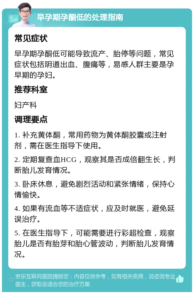 早孕期孕酮低的处理指南 常见症状 早孕期孕酮低可能导致流产、胎停等问题，常见症状包括阴道出血、腹痛等，易感人群主要是孕早期的孕妇。 推荐科室 妇产科 调理要点 1. 补充黄体酮，常用药物为黄体酮胶囊或注射剂，需在医生指导下使用。 2. 定期复查血HCG，观察其是否成倍翻生长，判断胎儿发育情况。 3. 卧床休息，避免剧烈活动和紧张情绪，保持心情愉快。 4. 如果有流血等不适症状，应及时就医，避免延误治疗。 5. 在医生指导下，可能需要进行彩超检查，观察胎儿是否有胎芽和胎心管波动，判断胎儿发育情况。