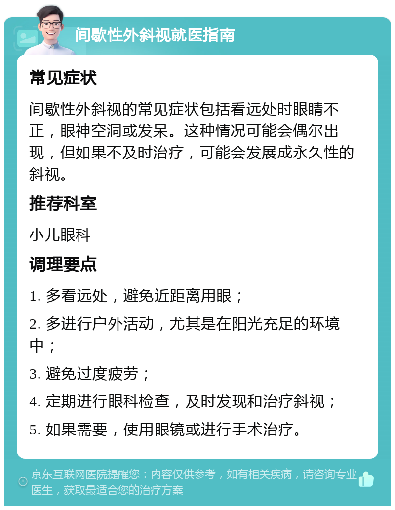 间歇性外斜视就医指南 常见症状 间歇性外斜视的常见症状包括看远处时眼睛不正，眼神空洞或发呆。这种情况可能会偶尔出现，但如果不及时治疗，可能会发展成永久性的斜视。 推荐科室 小儿眼科 调理要点 1. 多看远处，避免近距离用眼； 2. 多进行户外活动，尤其是在阳光充足的环境中； 3. 避免过度疲劳； 4. 定期进行眼科检查，及时发现和治疗斜视； 5. 如果需要，使用眼镜或进行手术治疗。