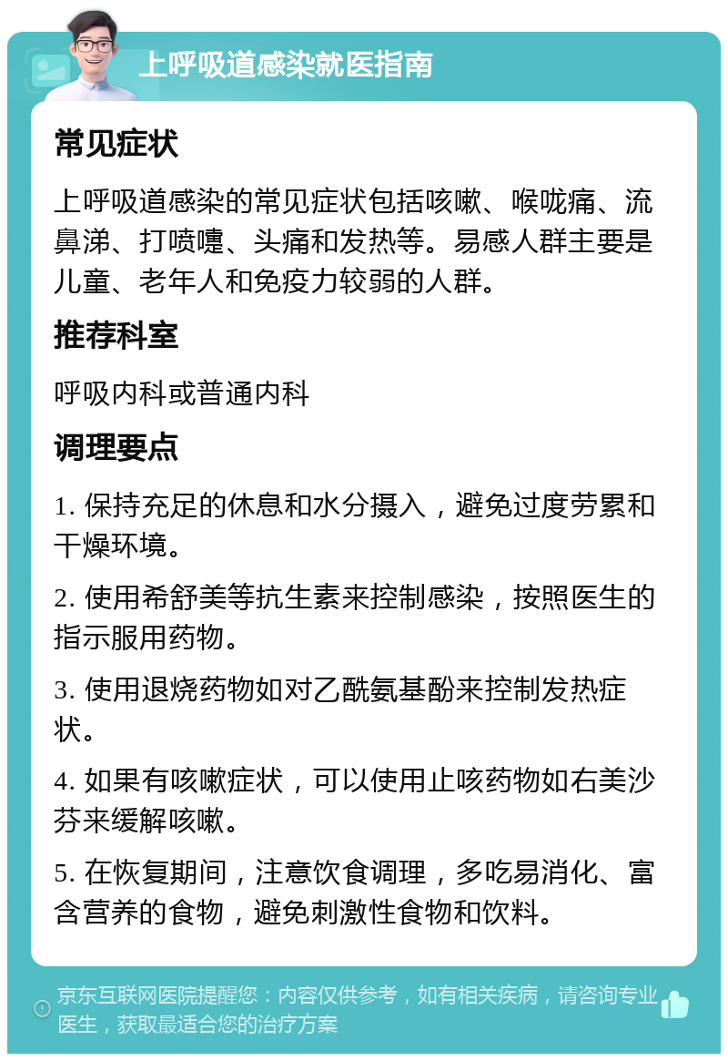 上呼吸道感染就医指南 常见症状 上呼吸道感染的常见症状包括咳嗽、喉咙痛、流鼻涕、打喷嚏、头痛和发热等。易感人群主要是儿童、老年人和免疫力较弱的人群。 推荐科室 呼吸内科或普通内科 调理要点 1. 保持充足的休息和水分摄入，避免过度劳累和干燥环境。 2. 使用希舒美等抗生素来控制感染，按照医生的指示服用药物。 3. 使用退烧药物如对乙酰氨基酚来控制发热症状。 4. 如果有咳嗽症状，可以使用止咳药物如右美沙芬来缓解咳嗽。 5. 在恢复期间，注意饮食调理，多吃易消化、富含营养的食物，避免刺激性食物和饮料。