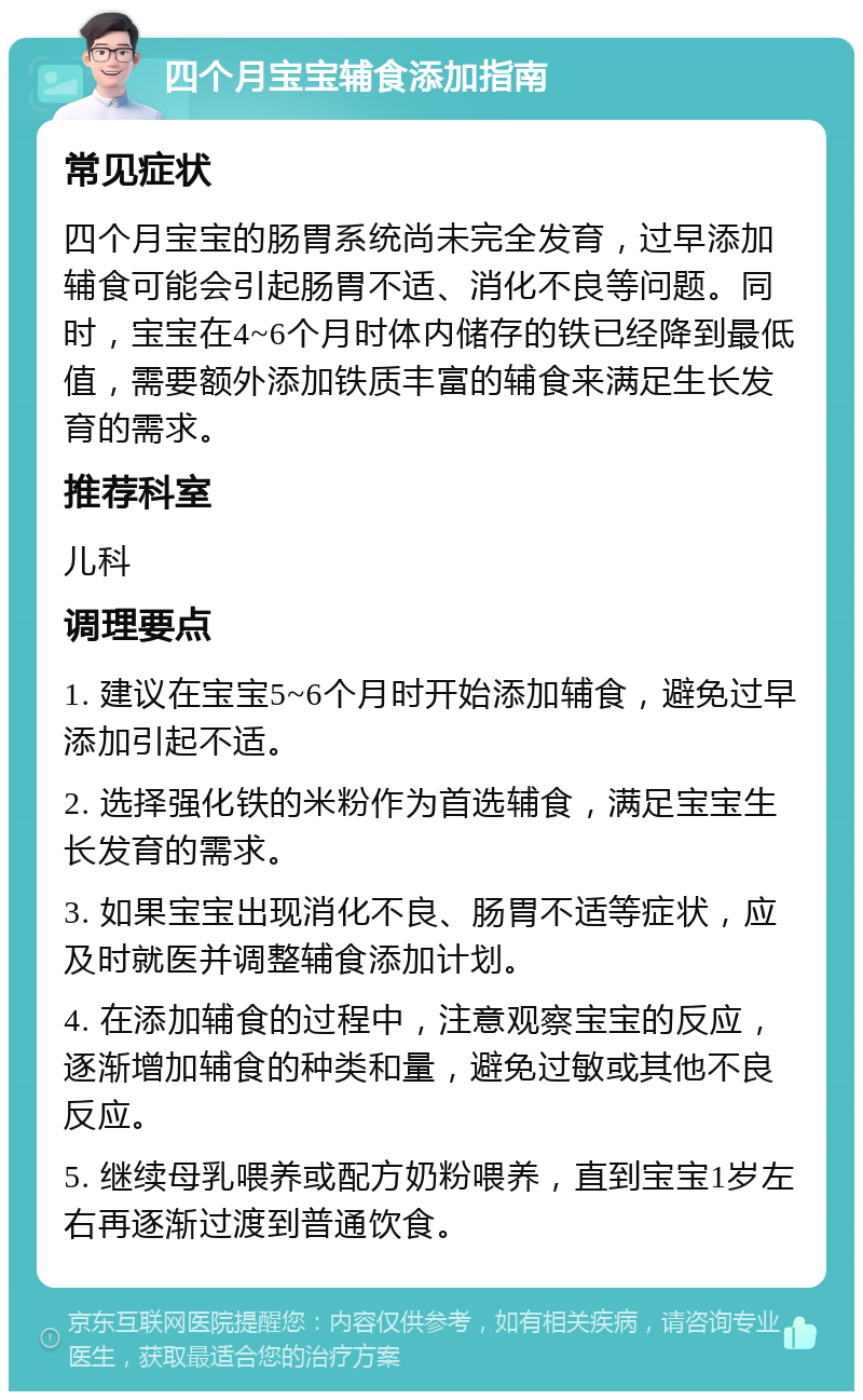 四个月宝宝辅食添加指南 常见症状 四个月宝宝的肠胃系统尚未完全发育，过早添加辅食可能会引起肠胃不适、消化不良等问题。同时，宝宝在4~6个月时体内储存的铁已经降到最低值，需要额外添加铁质丰富的辅食来满足生长发育的需求。 推荐科室 儿科 调理要点 1. 建议在宝宝5~6个月时开始添加辅食，避免过早添加引起不适。 2. 选择强化铁的米粉作为首选辅食，满足宝宝生长发育的需求。 3. 如果宝宝出现消化不良、肠胃不适等症状，应及时就医并调整辅食添加计划。 4. 在添加辅食的过程中，注意观察宝宝的反应，逐渐增加辅食的种类和量，避免过敏或其他不良反应。 5. 继续母乳喂养或配方奶粉喂养，直到宝宝1岁左右再逐渐过渡到普通饮食。