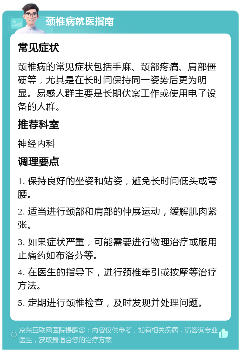 颈椎病就医指南 常见症状 颈椎病的常见症状包括手麻、颈部疼痛、肩部僵硬等，尤其是在长时间保持同一姿势后更为明显。易感人群主要是长期伏案工作或使用电子设备的人群。 推荐科室 神经内科 调理要点 1. 保持良好的坐姿和站姿，避免长时间低头或弯腰。 2. 适当进行颈部和肩部的伸展运动，缓解肌肉紧张。 3. 如果症状严重，可能需要进行物理治疗或服用止痛药如布洛芬等。 4. 在医生的指导下，进行颈椎牵引或按摩等治疗方法。 5. 定期进行颈椎检查，及时发现并处理问题。