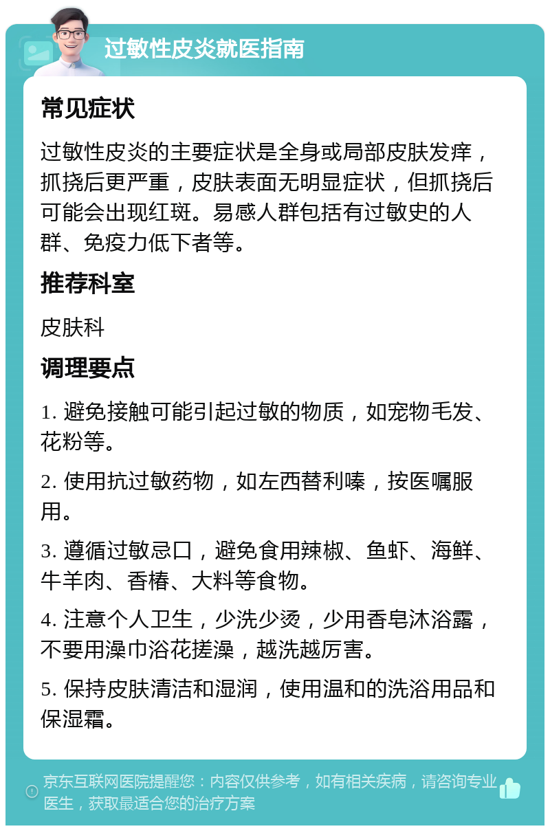 过敏性皮炎就医指南 常见症状 过敏性皮炎的主要症状是全身或局部皮肤发痒，抓挠后更严重，皮肤表面无明显症状，但抓挠后可能会出现红斑。易感人群包括有过敏史的人群、免疫力低下者等。 推荐科室 皮肤科 调理要点 1. 避免接触可能引起过敏的物质，如宠物毛发、花粉等。 2. 使用抗过敏药物，如左西替利嗪，按医嘱服用。 3. 遵循过敏忌口，避免食用辣椒、鱼虾、海鲜、牛羊肉、香椿、大料等食物。 4. 注意个人卫生，少洗少烫，少用香皂沐浴露，不要用澡巾浴花搓澡，越洗越厉害。 5. 保持皮肤清洁和湿润，使用温和的洗浴用品和保湿霜。