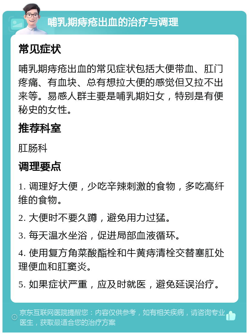 哺乳期痔疮出血的治疗与调理 常见症状 哺乳期痔疮出血的常见症状包括大便带血、肛门疼痛、有血块、总有想拉大便的感觉但又拉不出来等。易感人群主要是哺乳期妇女，特别是有便秘史的女性。 推荐科室 肛肠科 调理要点 1. 调理好大便，少吃辛辣刺激的食物，多吃高纤维的食物。 2. 大便时不要久蹲，避免用力过猛。 3. 每天温水坐浴，促进局部血液循环。 4. 使用复方角菜酸酯栓和牛黄痔清栓交替塞肛处理便血和肛窦炎。 5. 如果症状严重，应及时就医，避免延误治疗。