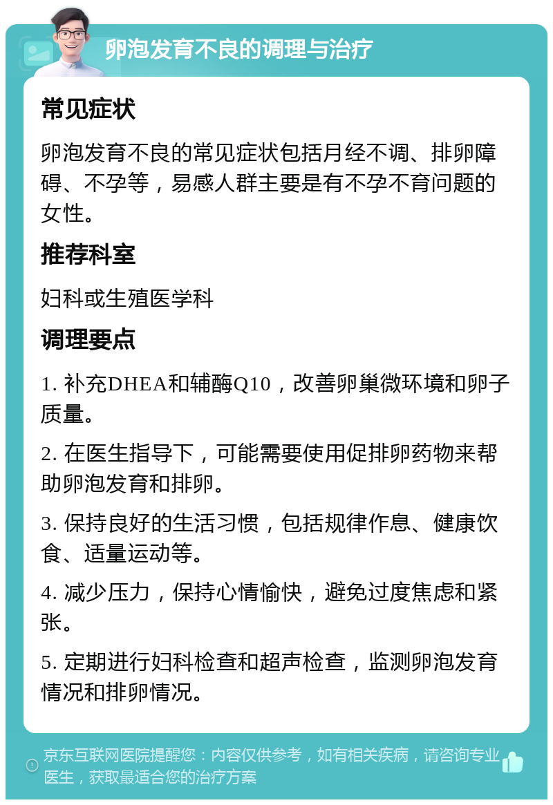 卵泡发育不良的调理与治疗 常见症状 卵泡发育不良的常见症状包括月经不调、排卵障碍、不孕等，易感人群主要是有不孕不育问题的女性。 推荐科室 妇科或生殖医学科 调理要点 1. 补充DHEA和辅酶Q10，改善卵巢微环境和卵子质量。 2. 在医生指导下，可能需要使用促排卵药物来帮助卵泡发育和排卵。 3. 保持良好的生活习惯，包括规律作息、健康饮食、适量运动等。 4. 减少压力，保持心情愉快，避免过度焦虑和紧张。 5. 定期进行妇科检查和超声检查，监测卵泡发育情况和排卵情况。