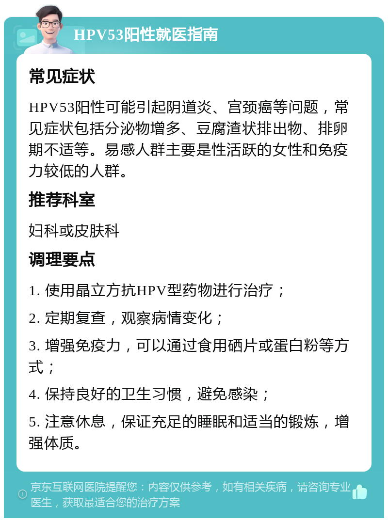 HPV53阳性就医指南 常见症状 HPV53阳性可能引起阴道炎、宫颈癌等问题，常见症状包括分泌物增多、豆腐渣状排出物、排卵期不适等。易感人群主要是性活跃的女性和免疫力较低的人群。 推荐科室 妇科或皮肤科 调理要点 1. 使用晶立方抗HPV型药物进行治疗； 2. 定期复查，观察病情变化； 3. 增强免疫力，可以通过食用硒片或蛋白粉等方式； 4. 保持良好的卫生习惯，避免感染； 5. 注意休息，保证充足的睡眠和适当的锻炼，增强体质。