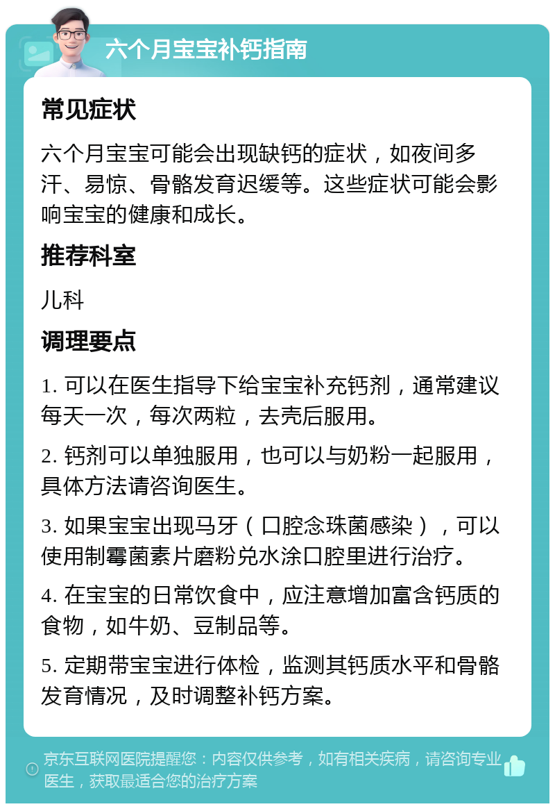 六个月宝宝补钙指南 常见症状 六个月宝宝可能会出现缺钙的症状，如夜间多汗、易惊、骨骼发育迟缓等。这些症状可能会影响宝宝的健康和成长。 推荐科室 儿科 调理要点 1. 可以在医生指导下给宝宝补充钙剂，通常建议每天一次，每次两粒，去壳后服用。 2. 钙剂可以单独服用，也可以与奶粉一起服用，具体方法请咨询医生。 3. 如果宝宝出现马牙（口腔念珠菌感染），可以使用制霉菌素片磨粉兑水涂口腔里进行治疗。 4. 在宝宝的日常饮食中，应注意增加富含钙质的食物，如牛奶、豆制品等。 5. 定期带宝宝进行体检，监测其钙质水平和骨骼发育情况，及时调整补钙方案。