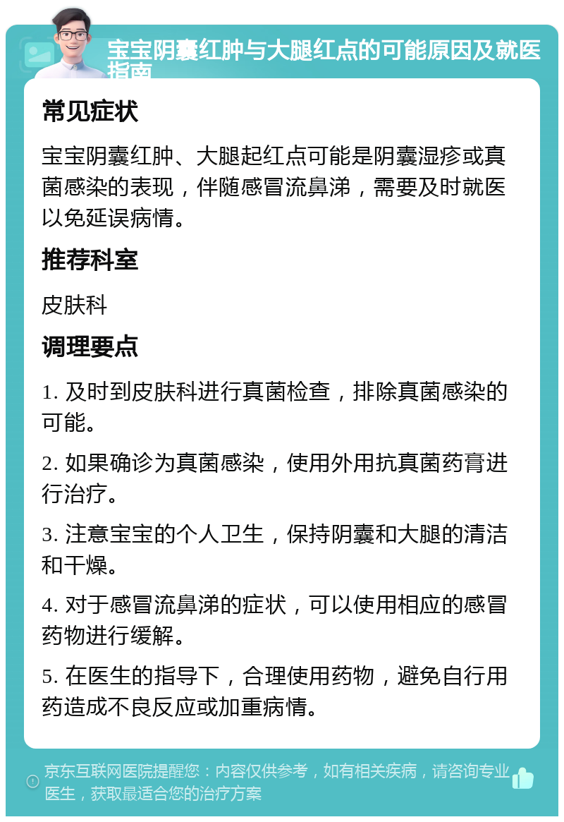 宝宝阴囊红肿与大腿红点的可能原因及就医指南 常见症状 宝宝阴囊红肿、大腿起红点可能是阴囊湿疹或真菌感染的表现，伴随感冒流鼻涕，需要及时就医以免延误病情。 推荐科室 皮肤科 调理要点 1. 及时到皮肤科进行真菌检查，排除真菌感染的可能。 2. 如果确诊为真菌感染，使用外用抗真菌药膏进行治疗。 3. 注意宝宝的个人卫生，保持阴囊和大腿的清洁和干燥。 4. 对于感冒流鼻涕的症状，可以使用相应的感冒药物进行缓解。 5. 在医生的指导下，合理使用药物，避免自行用药造成不良反应或加重病情。