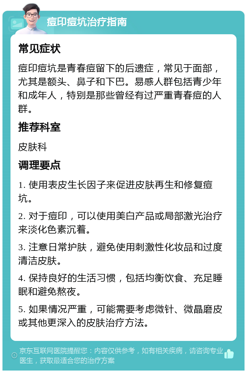 痘印痘坑治疗指南 常见症状 痘印痘坑是青春痘留下的后遗症，常见于面部，尤其是额头、鼻子和下巴。易感人群包括青少年和成年人，特别是那些曾经有过严重青春痘的人群。 推荐科室 皮肤科 调理要点 1. 使用表皮生长因子来促进皮肤再生和修复痘坑。 2. 对于痘印，可以使用美白产品或局部激光治疗来淡化色素沉着。 3. 注意日常护肤，避免使用刺激性化妆品和过度清洁皮肤。 4. 保持良好的生活习惯，包括均衡饮食、充足睡眠和避免熬夜。 5. 如果情况严重，可能需要考虑微针、微晶磨皮或其他更深入的皮肤治疗方法。