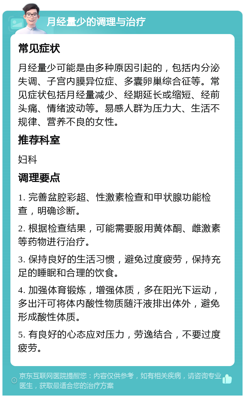 月经量少的调理与治疗 常见症状 月经量少可能是由多种原因引起的，包括内分泌失调、子宫内膜异位症、多囊卵巢综合征等。常见症状包括月经量减少、经期延长或缩短、经前头痛、情绪波动等。易感人群为压力大、生活不规律、营养不良的女性。 推荐科室 妇科 调理要点 1. 完善盆腔彩超、性激素检查和甲状腺功能检查，明确诊断。 2. 根据检查结果，可能需要服用黄体酮、雌激素等药物进行治疗。 3. 保持良好的生活习惯，避免过度疲劳，保持充足的睡眠和合理的饮食。 4. 加强体育锻炼，增强体质，多在阳光下运动，多出汗可将体内酸性物质随汗液排出体外，避免形成酸性体质。 5. 有良好的心态应对压力，劳逸结合，不要过度疲劳。