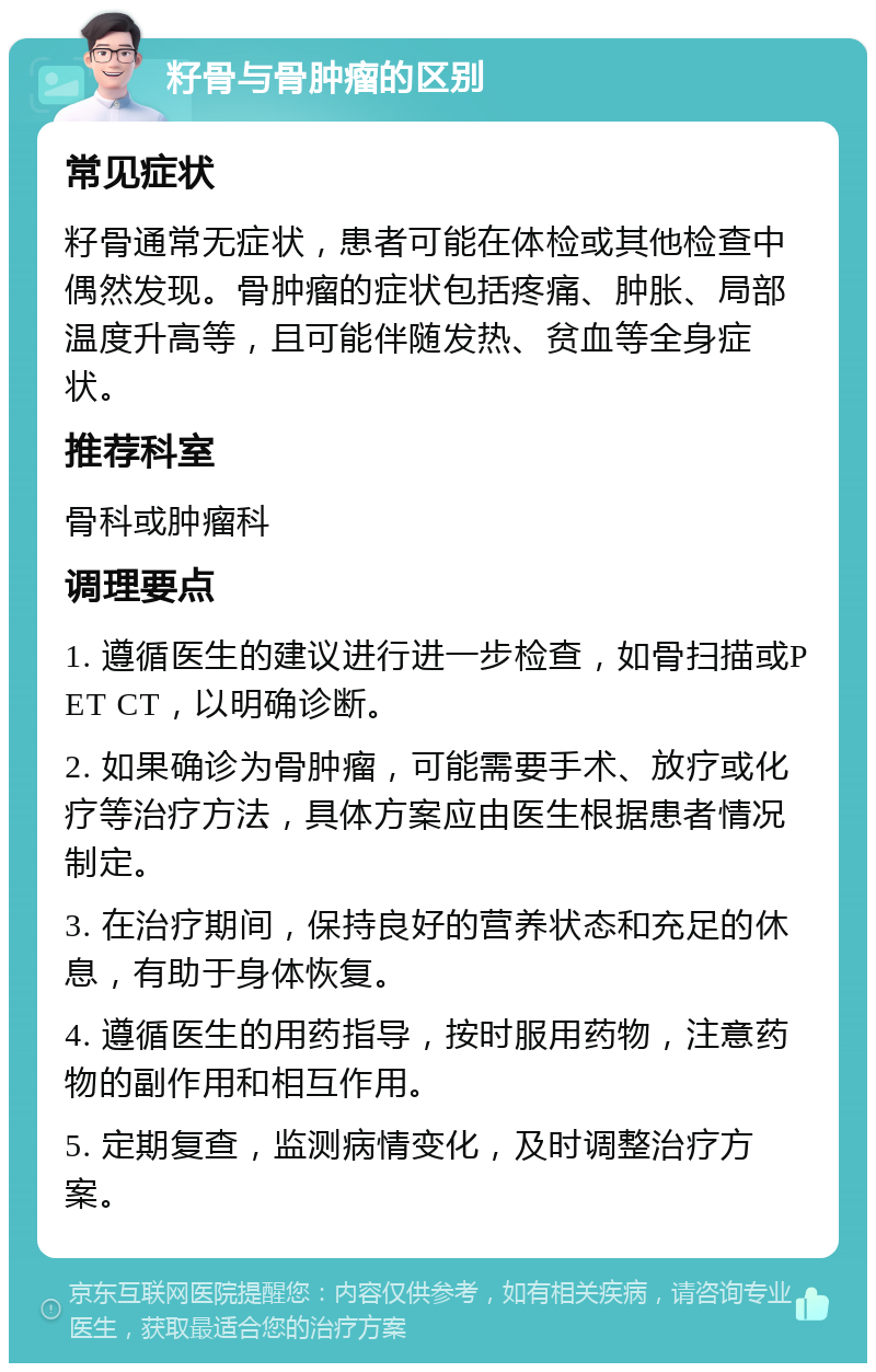 籽骨与骨肿瘤的区别 常见症状 籽骨通常无症状，患者可能在体检或其他检查中偶然发现。骨肿瘤的症状包括疼痛、肿胀、局部温度升高等，且可能伴随发热、贫血等全身症状。 推荐科室 骨科或肿瘤科 调理要点 1. 遵循医生的建议进行进一步检查，如骨扫描或PET CT，以明确诊断。 2. 如果确诊为骨肿瘤，可能需要手术、放疗或化疗等治疗方法，具体方案应由医生根据患者情况制定。 3. 在治疗期间，保持良好的营养状态和充足的休息，有助于身体恢复。 4. 遵循医生的用药指导，按时服用药物，注意药物的副作用和相互作用。 5. 定期复查，监测病情变化，及时调整治疗方案。