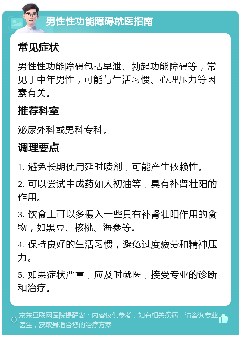 男性性功能障碍就医指南 常见症状 男性性功能障碍包括早泄、勃起功能障碍等，常见于中年男性，可能与生活习惯、心理压力等因素有关。 推荐科室 泌尿外科或男科专科。 调理要点 1. 避免长期使用延时喷剂，可能产生依赖性。 2. 可以尝试中成药如人初油等，具有补肾壮阳的作用。 3. 饮食上可以多摄入一些具有补肾壮阳作用的食物，如黑豆、核桃、海参等。 4. 保持良好的生活习惯，避免过度疲劳和精神压力。 5. 如果症状严重，应及时就医，接受专业的诊断和治疗。