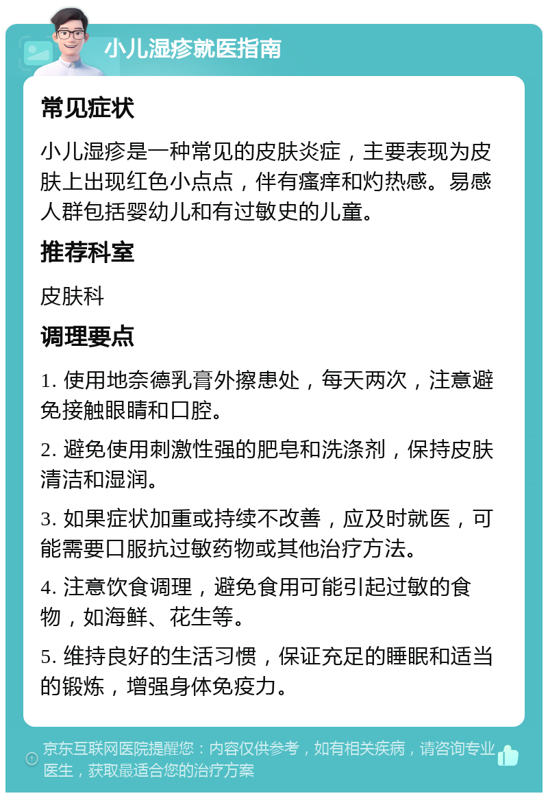 小儿湿疹就医指南 常见症状 小儿湿疹是一种常见的皮肤炎症，主要表现为皮肤上出现红色小点点，伴有瘙痒和灼热感。易感人群包括婴幼儿和有过敏史的儿童。 推荐科室 皮肤科 调理要点 1. 使用地奈德乳膏外擦患处，每天两次，注意避免接触眼睛和口腔。 2. 避免使用刺激性强的肥皂和洗涤剂，保持皮肤清洁和湿润。 3. 如果症状加重或持续不改善，应及时就医，可能需要口服抗过敏药物或其他治疗方法。 4. 注意饮食调理，避免食用可能引起过敏的食物，如海鲜、花生等。 5. 维持良好的生活习惯，保证充足的睡眠和适当的锻炼，增强身体免疫力。