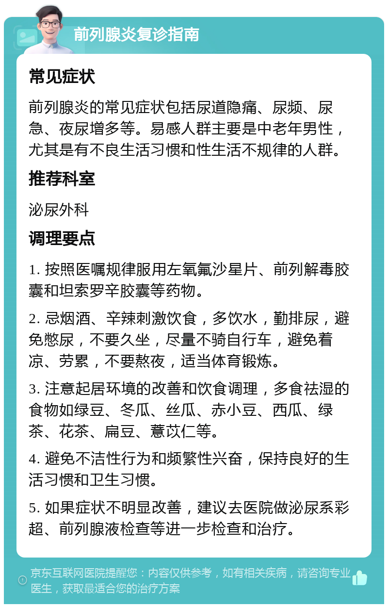 前列腺炎复诊指南 常见症状 前列腺炎的常见症状包括尿道隐痛、尿频、尿急、夜尿增多等。易感人群主要是中老年男性，尤其是有不良生活习惯和性生活不规律的人群。 推荐科室 泌尿外科 调理要点 1. 按照医嘱规律服用左氧氟沙星片、前列解毒胶囊和坦索罗辛胶囊等药物。 2. 忌烟酒、辛辣刺激饮食，多饮水，勤排尿，避免憋尿，不要久坐，尽量不骑自行车，避免着凉、劳累，不要熬夜，适当体育锻炼。 3. 注意起居环境的改善和饮食调理，多食祛湿的食物如绿豆、冬瓜、丝瓜、赤小豆、西瓜、绿茶、花茶、扁豆、薏苡仁等。 4. 避免不洁性行为和频繁性兴奋，保持良好的生活习惯和卫生习惯。 5. 如果症状不明显改善，建议去医院做泌尿系彩超、前列腺液检查等进一步检查和治疗。