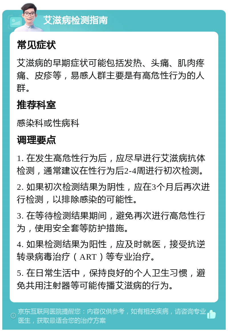 艾滋病检测指南 常见症状 艾滋病的早期症状可能包括发热、头痛、肌肉疼痛、皮疹等，易感人群主要是有高危性行为的人群。 推荐科室 感染科或性病科 调理要点 1. 在发生高危性行为后，应尽早进行艾滋病抗体检测，通常建议在性行为后2-4周进行初次检测。 2. 如果初次检测结果为阴性，应在3个月后再次进行检测，以排除感染的可能性。 3. 在等待检测结果期间，避免再次进行高危性行为，使用安全套等防护措施。 4. 如果检测结果为阳性，应及时就医，接受抗逆转录病毒治疗（ART）等专业治疗。 5. 在日常生活中，保持良好的个人卫生习惯，避免共用注射器等可能传播艾滋病的行为。