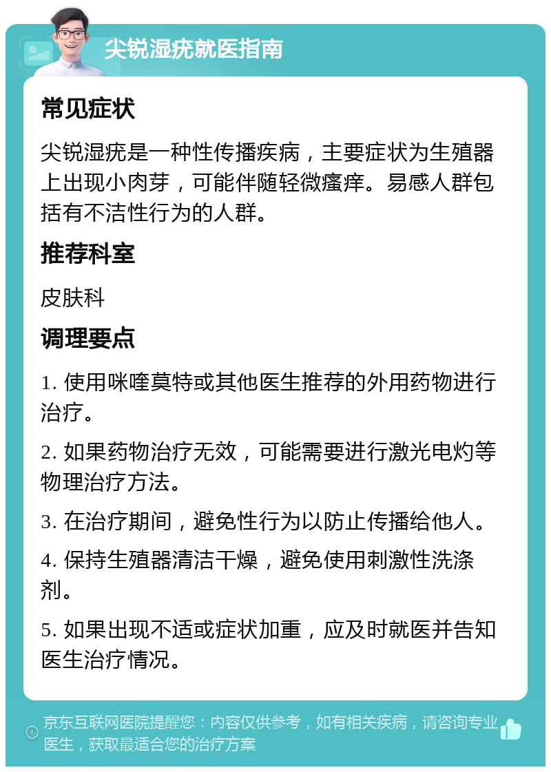 尖锐湿疣就医指南 常见症状 尖锐湿疣是一种性传播疾病，主要症状为生殖器上出现小肉芽，可能伴随轻微瘙痒。易感人群包括有不洁性行为的人群。 推荐科室 皮肤科 调理要点 1. 使用咪喹莫特或其他医生推荐的外用药物进行治疗。 2. 如果药物治疗无效，可能需要进行激光电灼等物理治疗方法。 3. 在治疗期间，避免性行为以防止传播给他人。 4. 保持生殖器清洁干燥，避免使用刺激性洗涤剂。 5. 如果出现不适或症状加重，应及时就医并告知医生治疗情况。