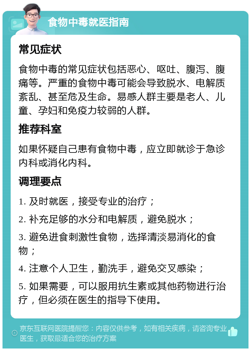 食物中毒就医指南 常见症状 食物中毒的常见症状包括恶心、呕吐、腹泻、腹痛等。严重的食物中毒可能会导致脱水、电解质紊乱、甚至危及生命。易感人群主要是老人、儿童、孕妇和免疫力较弱的人群。 推荐科室 如果怀疑自己患有食物中毒，应立即就诊于急诊内科或消化内科。 调理要点 1. 及时就医，接受专业的治疗； 2. 补充足够的水分和电解质，避免脱水； 3. 避免进食刺激性食物，选择清淡易消化的食物； 4. 注意个人卫生，勤洗手，避免交叉感染； 5. 如果需要，可以服用抗生素或其他药物进行治疗，但必须在医生的指导下使用。