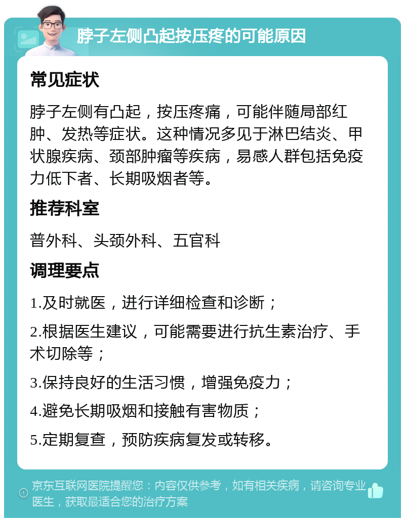 脖子左侧凸起按压疼的可能原因 常见症状 脖子左侧有凸起，按压疼痛，可能伴随局部红肿、发热等症状。这种情况多见于淋巴结炎、甲状腺疾病、颈部肿瘤等疾病，易感人群包括免疫力低下者、长期吸烟者等。 推荐科室 普外科、头颈外科、五官科 调理要点 1.及时就医，进行详细检查和诊断； 2.根据医生建议，可能需要进行抗生素治疗、手术切除等； 3.保持良好的生活习惯，增强免疫力； 4.避免长期吸烟和接触有害物质； 5.定期复查，预防疾病复发或转移。