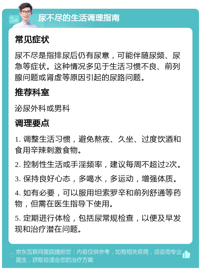 尿不尽的生活调理指南 常见症状 尿不尽是指排尿后仍有尿意，可能伴随尿频、尿急等症状。这种情况多见于生活习惯不良、前列腺问题或肾虚等原因引起的尿路问题。 推荐科室 泌尿外科或男科 调理要点 1. 调整生活习惯，避免熬夜、久坐、过度饮酒和食用辛辣刺激食物。 2. 控制性生活或手淫频率，建议每周不超过2次。 3. 保持良好心态，多喝水，多运动，增强体质。 4. 如有必要，可以服用坦索罗辛和前列舒通等药物，但需在医生指导下使用。 5. 定期进行体检，包括尿常规检查，以便及早发现和治疗潜在问题。