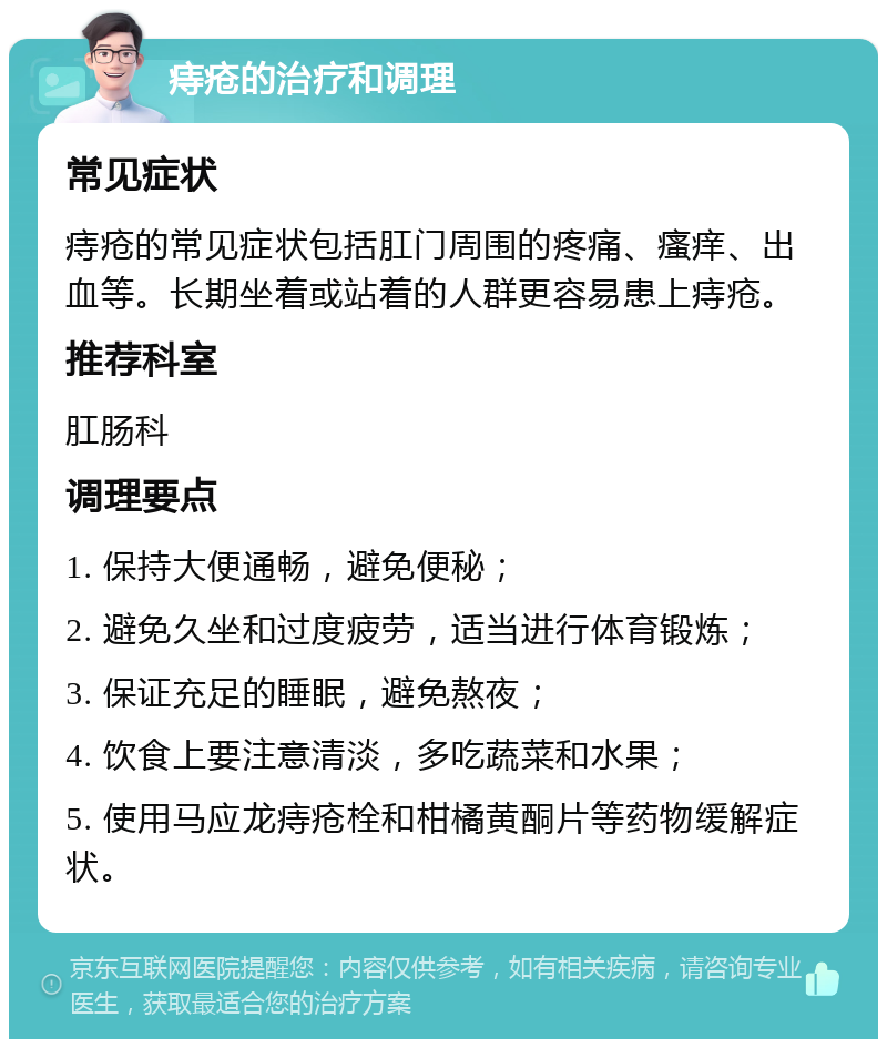 痔疮的治疗和调理 常见症状 痔疮的常见症状包括肛门周围的疼痛、瘙痒、出血等。长期坐着或站着的人群更容易患上痔疮。 推荐科室 肛肠科 调理要点 1. 保持大便通畅，避免便秘； 2. 避免久坐和过度疲劳，适当进行体育锻炼； 3. 保证充足的睡眠，避免熬夜； 4. 饮食上要注意清淡，多吃蔬菜和水果； 5. 使用马应龙痔疮栓和柑橘黄酮片等药物缓解症状。