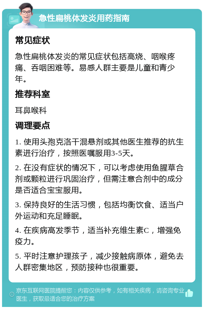 急性扁桃体发炎用药指南 常见症状 急性扁桃体发炎的常见症状包括高烧、咽喉疼痛、吞咽困难等。易感人群主要是儿童和青少年。 推荐科室 耳鼻喉科 调理要点 1. 使用头孢克洛干混悬剂或其他医生推荐的抗生素进行治疗，按照医嘱服用3-5天。 2. 在没有症状的情况下，可以考虑使用鱼腥草合剂或颗粒进行巩固治疗，但需注意合剂中的成分是否适合宝宝服用。 3. 保持良好的生活习惯，包括均衡饮食、适当户外运动和充足睡眠。 4. 在疾病高发季节，适当补充维生素C，增强免疫力。 5. 平时注意护理孩子，减少接触病原体，避免去人群密集地区，预防接种也很重要。