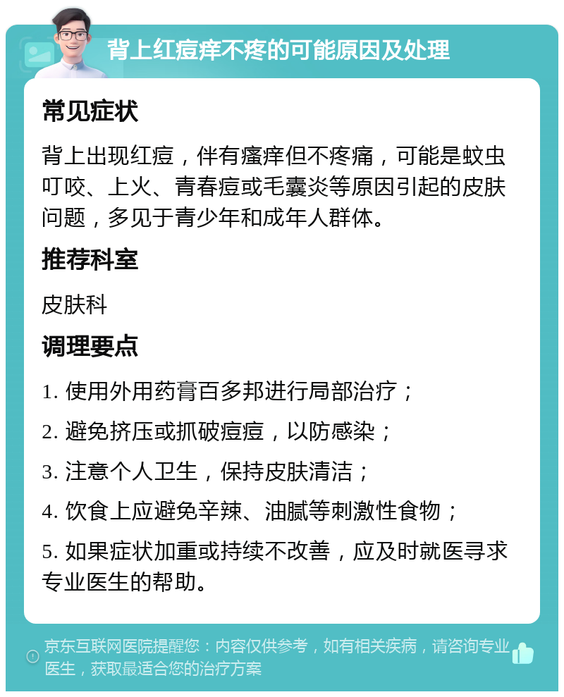 背上红痘痒不疼的可能原因及处理 常见症状 背上出现红痘，伴有瘙痒但不疼痛，可能是蚊虫叮咬、上火、青春痘或毛囊炎等原因引起的皮肤问题，多见于青少年和成年人群体。 推荐科室 皮肤科 调理要点 1. 使用外用药膏百多邦进行局部治疗； 2. 避免挤压或抓破痘痘，以防感染； 3. 注意个人卫生，保持皮肤清洁； 4. 饮食上应避免辛辣、油腻等刺激性食物； 5. 如果症状加重或持续不改善，应及时就医寻求专业医生的帮助。