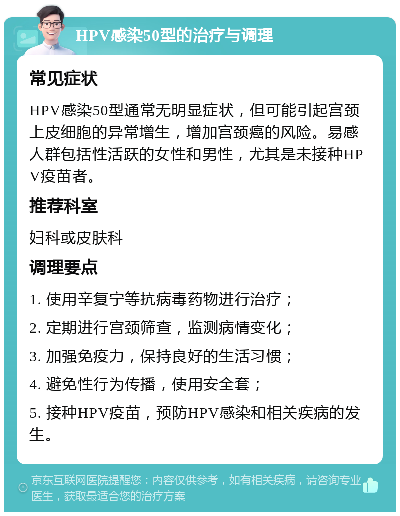 HPV感染50型的治疗与调理 常见症状 HPV感染50型通常无明显症状，但可能引起宫颈上皮细胞的异常增生，增加宫颈癌的风险。易感人群包括性活跃的女性和男性，尤其是未接种HPV疫苗者。 推荐科室 妇科或皮肤科 调理要点 1. 使用辛复宁等抗病毒药物进行治疗； 2. 定期进行宫颈筛查，监测病情变化； 3. 加强免疫力，保持良好的生活习惯； 4. 避免性行为传播，使用安全套； 5. 接种HPV疫苗，预防HPV感染和相关疾病的发生。