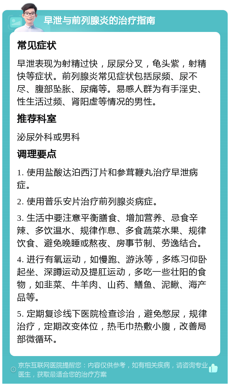 早泄与前列腺炎的治疗指南 常见症状 早泄表现为射精过快，尿尿分叉，龟头紫，射精快等症状。前列腺炎常见症状包括尿频、尿不尽、腹部坠胀、尿痛等。易感人群为有手淫史、性生活过频、肾阳虚等情况的男性。 推荐科室 泌尿外科或男科 调理要点 1. 使用盐酸达泊西汀片和参茸鞭丸治疗早泄病症。 2. 使用普乐安片治疗前列腺炎病症。 3. 生活中要注意平衡膳食、增加营养、忌食辛辣、多饮温水、规律作息、多食蔬菜水果、规律饮食、避免晚睡或熬夜、房事节制、劳逸结合。 4. 进行有氧运动，如慢跑、游泳等，多练习仰卧起坐、深蹲运动及提肛运动，多吃一些壮阳的食物，如韭菜、牛羊肉、山药、鳝鱼、泥鳅、海产品等。 5. 定期复诊线下医院检查诊治，避免憋尿，规律治疗，定期改变体位，热毛巾热敷小腹，改善局部微循环。