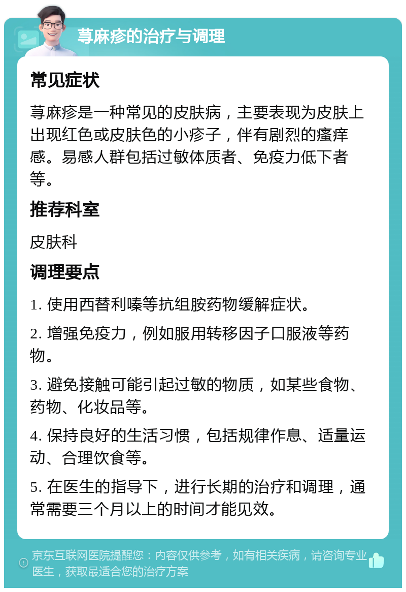 荨麻疹的治疗与调理 常见症状 荨麻疹是一种常见的皮肤病，主要表现为皮肤上出现红色或皮肤色的小疹子，伴有剧烈的瘙痒感。易感人群包括过敏体质者、免疫力低下者等。 推荐科室 皮肤科 调理要点 1. 使用西替利嗪等抗组胺药物缓解症状。 2. 增强免疫力，例如服用转移因子口服液等药物。 3. 避免接触可能引起过敏的物质，如某些食物、药物、化妆品等。 4. 保持良好的生活习惯，包括规律作息、适量运动、合理饮食等。 5. 在医生的指导下，进行长期的治疗和调理，通常需要三个月以上的时间才能见效。