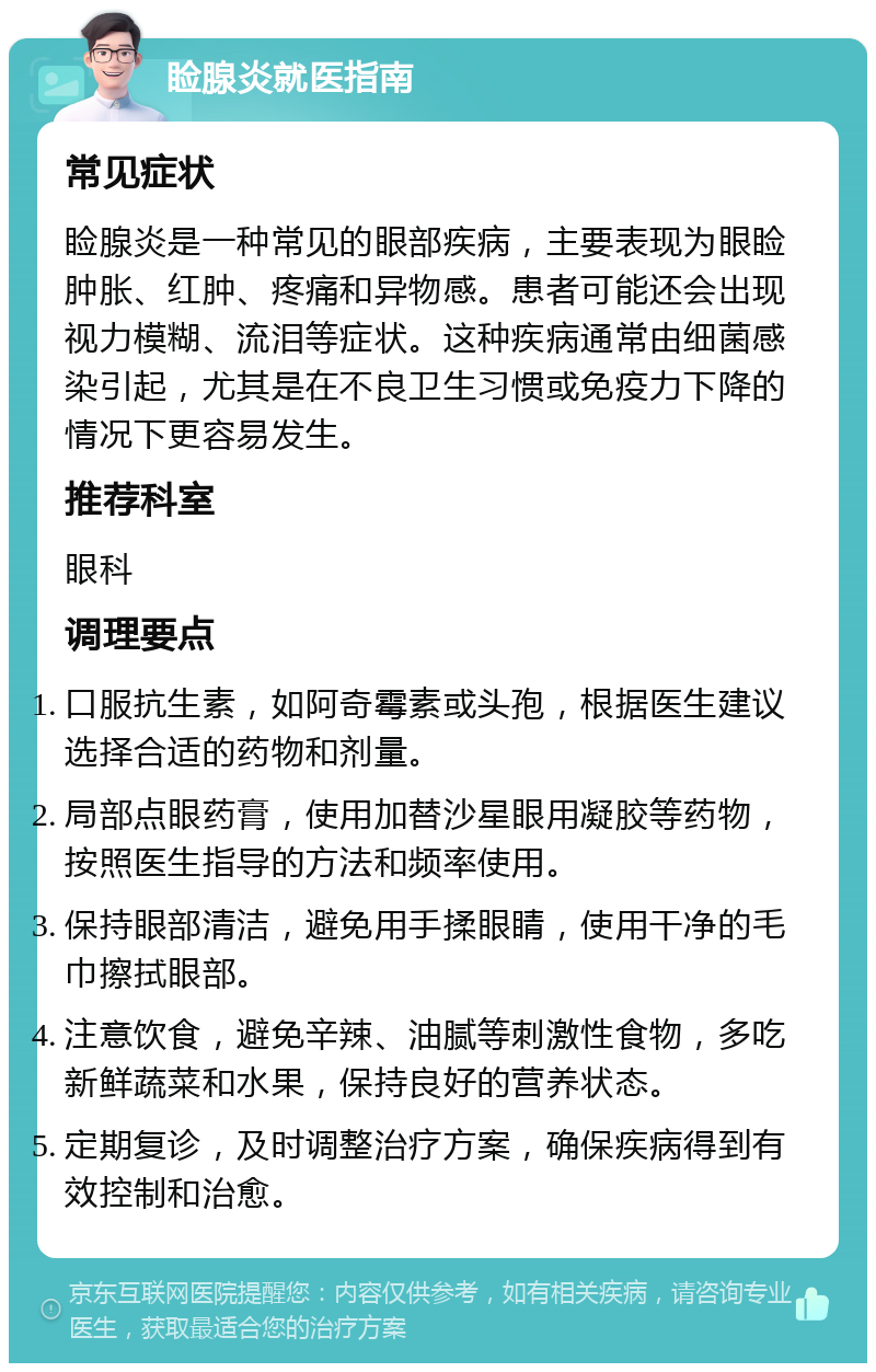 睑腺炎就医指南 常见症状 睑腺炎是一种常见的眼部疾病，主要表现为眼睑肿胀、红肿、疼痛和异物感。患者可能还会出现视力模糊、流泪等症状。这种疾病通常由细菌感染引起，尤其是在不良卫生习惯或免疫力下降的情况下更容易发生。 推荐科室 眼科 调理要点 口服抗生素，如阿奇霉素或头孢，根据医生建议选择合适的药物和剂量。 局部点眼药膏，使用加替沙星眼用凝胶等药物，按照医生指导的方法和频率使用。 保持眼部清洁，避免用手揉眼睛，使用干净的毛巾擦拭眼部。 注意饮食，避免辛辣、油腻等刺激性食物，多吃新鲜蔬菜和水果，保持良好的营养状态。 定期复诊，及时调整治疗方案，确保疾病得到有效控制和治愈。