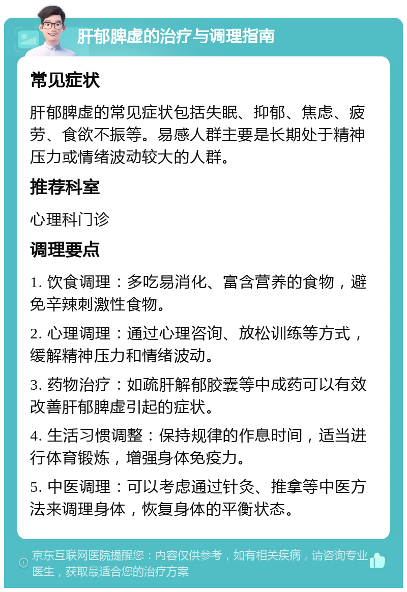 肝郁脾虚的治疗与调理指南 常见症状 肝郁脾虚的常见症状包括失眠、抑郁、焦虑、疲劳、食欲不振等。易感人群主要是长期处于精神压力或情绪波动较大的人群。 推荐科室 心理科门诊 调理要点 1. 饮食调理：多吃易消化、富含营养的食物，避免辛辣刺激性食物。 2. 心理调理：通过心理咨询、放松训练等方式，缓解精神压力和情绪波动。 3. 药物治疗：如疏肝解郁胶囊等中成药可以有效改善肝郁脾虚引起的症状。 4. 生活习惯调整：保持规律的作息时间，适当进行体育锻炼，增强身体免疫力。 5. 中医调理：可以考虑通过针灸、推拿等中医方法来调理身体，恢复身体的平衡状态。