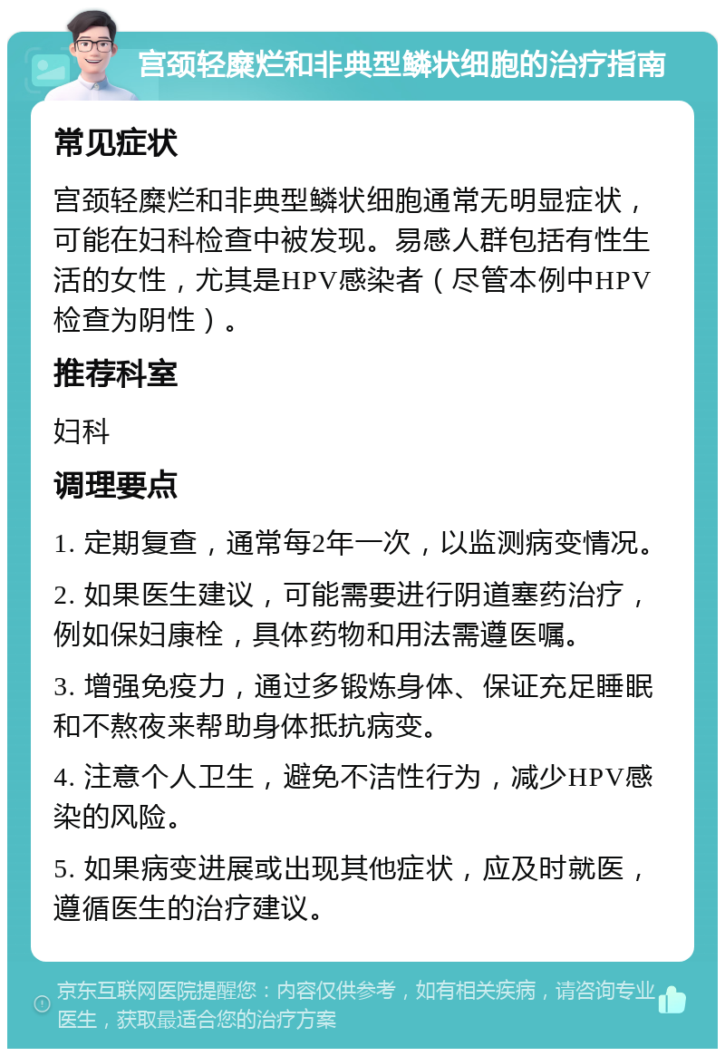 宫颈轻糜烂和非典型鳞状细胞的治疗指南 常见症状 宫颈轻糜烂和非典型鳞状细胞通常无明显症状，可能在妇科检查中被发现。易感人群包括有性生活的女性，尤其是HPV感染者（尽管本例中HPV检查为阴性）。 推荐科室 妇科 调理要点 1. 定期复查，通常每2年一次，以监测病变情况。 2. 如果医生建议，可能需要进行阴道塞药治疗，例如保妇康栓，具体药物和用法需遵医嘱。 3. 增强免疫力，通过多锻炼身体、保证充足睡眠和不熬夜来帮助身体抵抗病变。 4. 注意个人卫生，避免不洁性行为，减少HPV感染的风险。 5. 如果病变进展或出现其他症状，应及时就医，遵循医生的治疗建议。