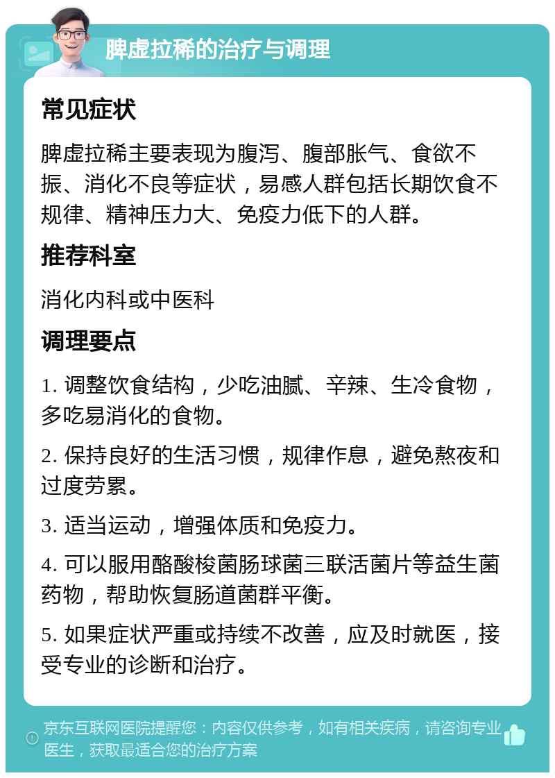 脾虚拉稀的治疗与调理 常见症状 脾虚拉稀主要表现为腹泻、腹部胀气、食欲不振、消化不良等症状，易感人群包括长期饮食不规律、精神压力大、免疫力低下的人群。 推荐科室 消化内科或中医科 调理要点 1. 调整饮食结构，少吃油腻、辛辣、生冷食物，多吃易消化的食物。 2. 保持良好的生活习惯，规律作息，避免熬夜和过度劳累。 3. 适当运动，增强体质和免疫力。 4. 可以服用酪酸梭菌肠球菌三联活菌片等益生菌药物，帮助恢复肠道菌群平衡。 5. 如果症状严重或持续不改善，应及时就医，接受专业的诊断和治疗。